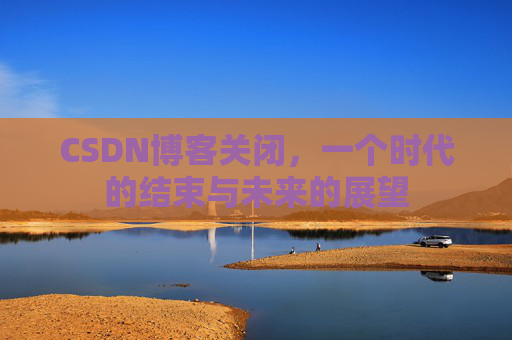 CSDN博客关闭，一个时代的结束与未来的展望